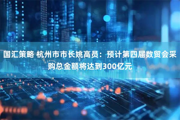 国汇策略 杭州市市长姚高员：预计第四届数贸会采购总金额将达到300亿元