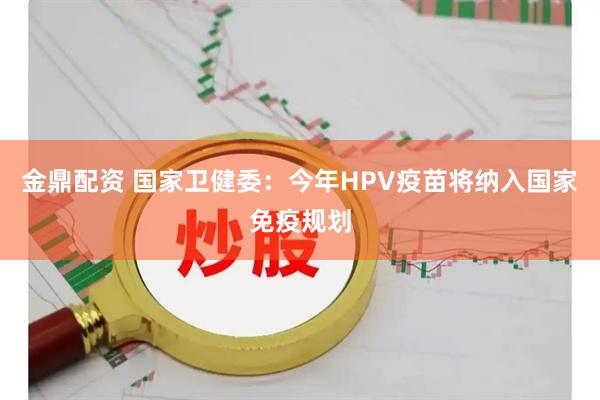 金鼎配资 国家卫健委：今年HPV疫苗将纳入国家免疫规划