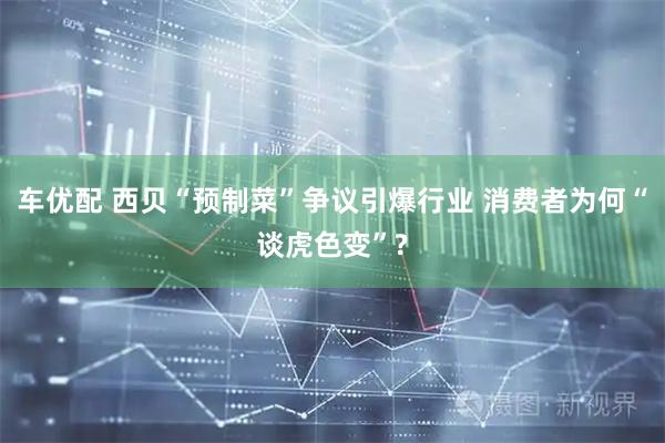车优配 西贝“预制菜”争议引爆行业 消费者为何“谈虎色变”?