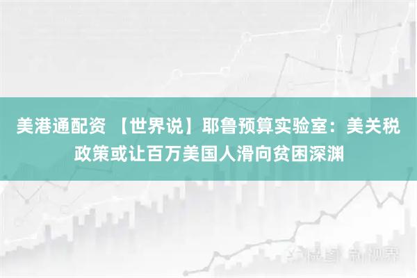 美港通配资 【世界说】耶鲁预算实验室：美关税政策或让百万美国人滑向贫困深渊