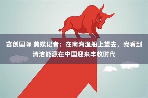 鑫创国际 美媒记者：在南海渔船上望去，我看到清洁能源在中国迎来丰收时代