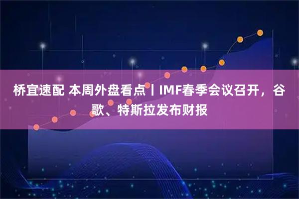 桥宜速配 本周外盘看点丨IMF春季会议召开，谷歌、特斯拉发布财报