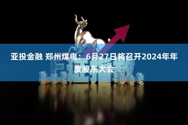 亚投金融 郑州煤电：6月27日将召开2024年年度股东大会