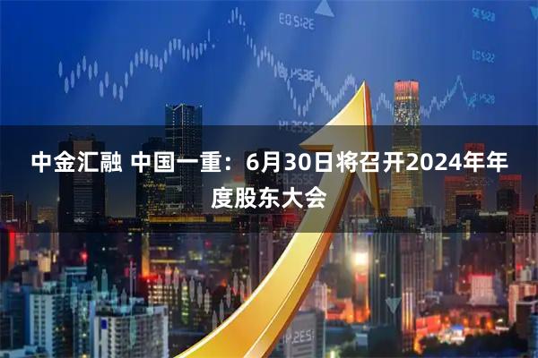 中金汇融 中国一重：6月30日将召开2024年年度股东大会