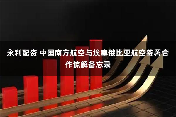 永利配资 中国南方航空与埃塞俄比亚航空签署合作谅解备忘录