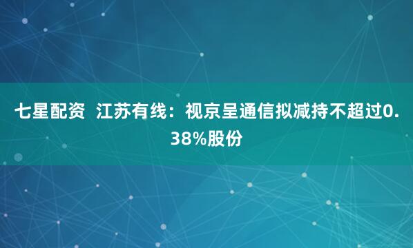 七星配资  江苏有线：视京呈通信拟减持不超过0.38%股份