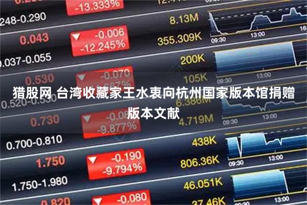 猎股网 台湾收藏家王水衷向杭州国家版本馆捐赠版本文献