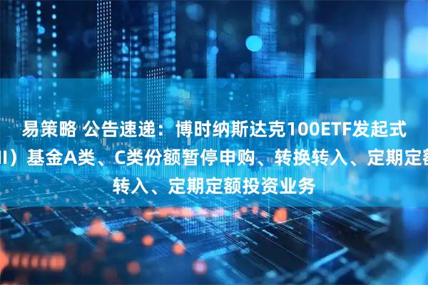易策略 公告速递：博时纳斯达克100ETF发起式联接（QDII）基金A类、C类份额暂停申购、转换转入、定期定额投资业务