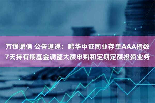 万银鼎信 公告速递：鹏华中证同业存单AAA指数7天持有期基金调整大额申购和定期定额投资业务
