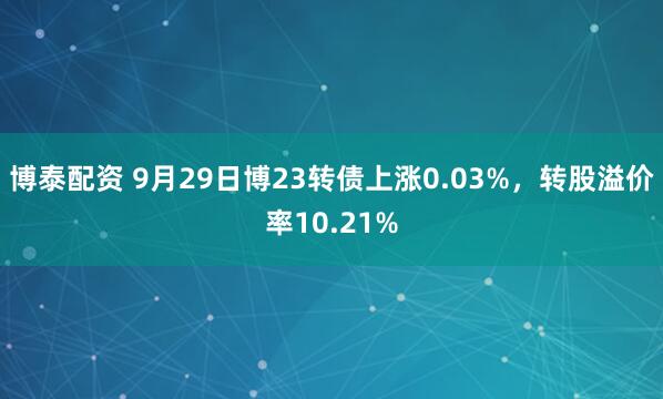 博泰配资 9月29日博23转债上涨0.03%，转股溢价率10.21%
