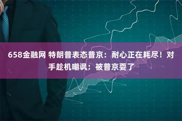 658金融网 特朗普表态普京：耐心正在耗尽！对手趁机嘲讽：被普京耍了