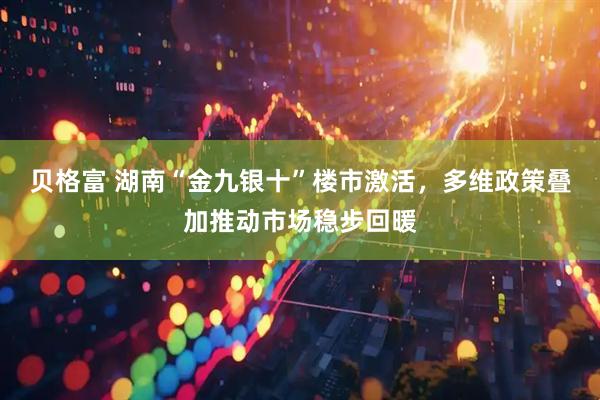 贝格富 湖南“金九银十”楼市激活，多维政策叠加推动市场稳步回暖