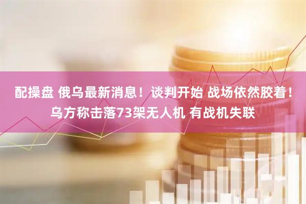 配操盘 俄乌最新消息！谈判开始 战场依然胶着！乌方称击落73架无人机 有战机失联