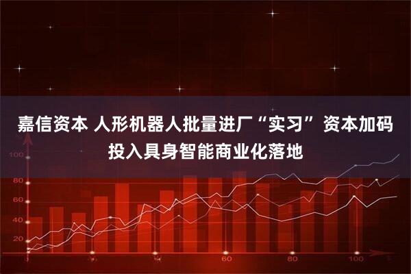 嘉信资本 人形机器人批量进厂“实习” 资本加码投入具身智能商业化落地