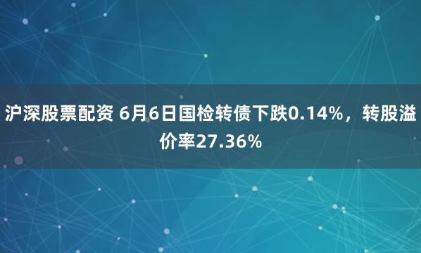 沪深股票配资 6月6日国检转债下跌0.14%，转股溢价率27.36%