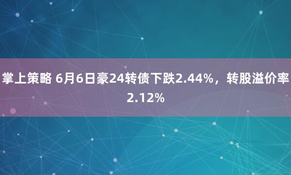 掌上策略 6月6日豪24转债下跌2.44%，转股溢价率2.12%