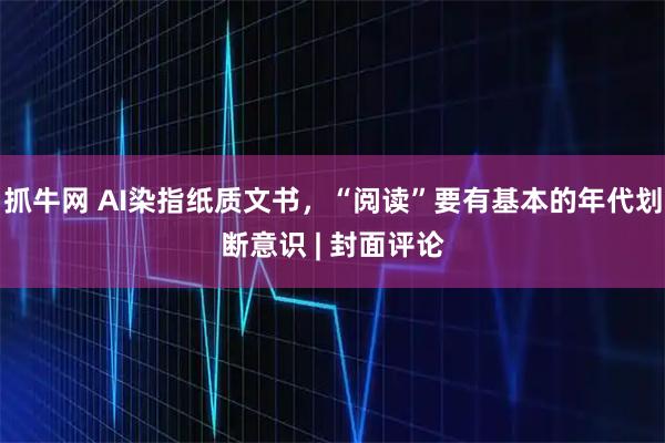 抓牛网 AI染指纸质文书，“阅读”要有基本的年代划断意识 | 封面评论