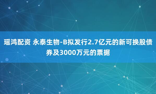 瑶鸿配资 永泰生物-B拟发行2.7亿元的新可换股债券及3000万元的票据