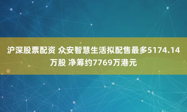 沪深股票配资 众安智慧生活拟配售最多5174.14万股 净筹约7769万港元