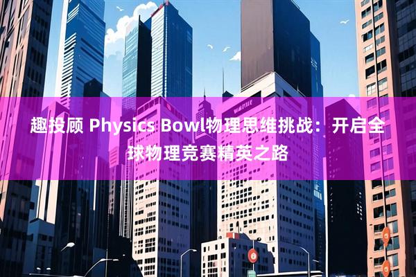 趣投顾 Physics Bowl物理思维挑战：开启全球物理竞赛精英之路