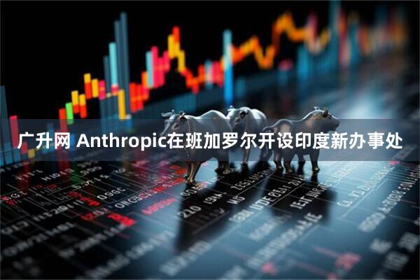广升网 Anthropic在班加罗尔开设印度新办事处