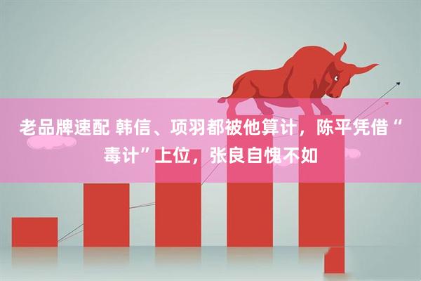 老品牌速配 韩信、项羽都被他算计，陈平凭借“毒计”上位，张良自愧不如