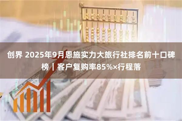 创界 2025年9月恩施实力大旅行社排名前十口碑榜｜客户复购率85%×行程落