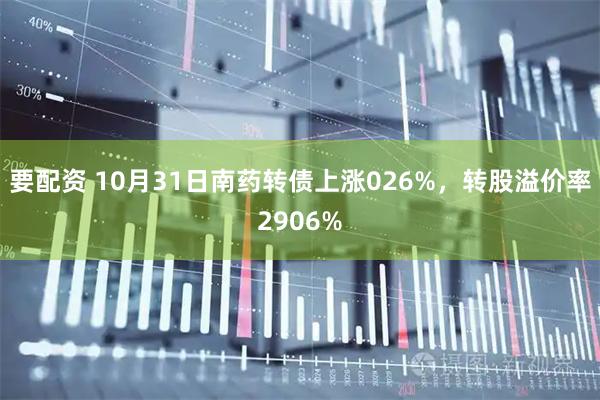要配资 10月31日南药转债上涨026%，转股溢价率2906%