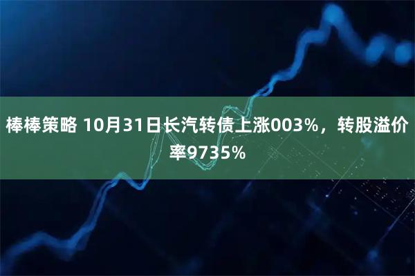 棒棒策略 10月31日长汽转债上涨003%，转股溢价率9735%