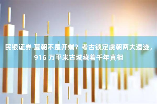 民银证券 夏朝不是开端？考古锁定虞朝两大遗迹，916 万平米古城藏着千年真相