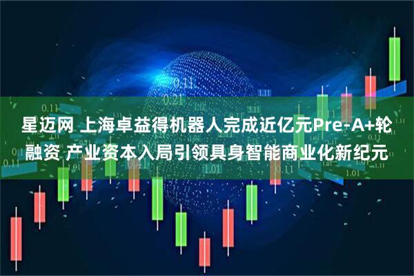 星迈网 上海卓益得机器人完成近亿元Pre-A+轮融资 产业资本入局引领具身智能商业化新纪元