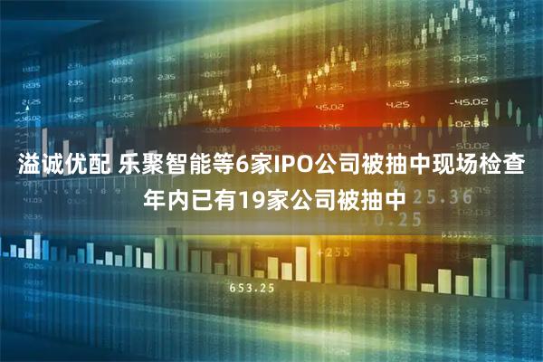 溢诚优配 乐聚智能等6家IPO公司被抽中现场检查 年内已有19家公司被抽中